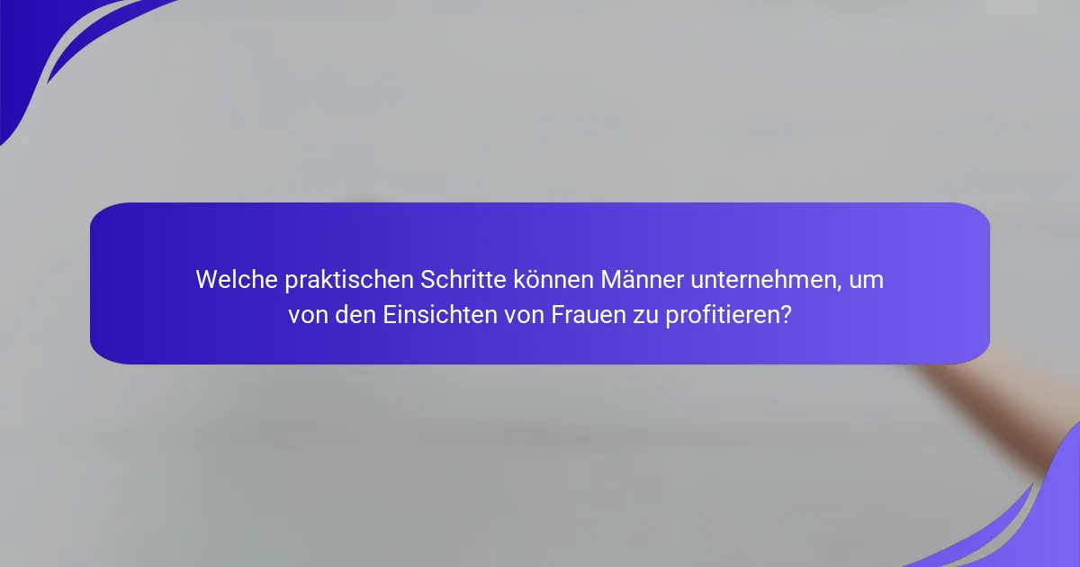 Welche praktischen Schritte können Männer unternehmen, um von den Einsichten von Frauen zu profitieren?